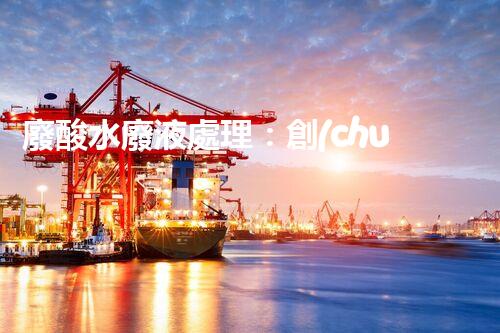 廢酸水廢液處理：創(chuàng)新技術解決環(huán)境之困！